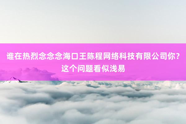 谁在热烈念念念海口王陈程网络科技有限公司你？这个问题看似浅易