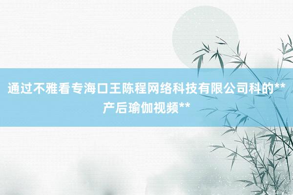 通过不雅看专海口王陈程网络科技有限公司科的**产后瑜伽视频**